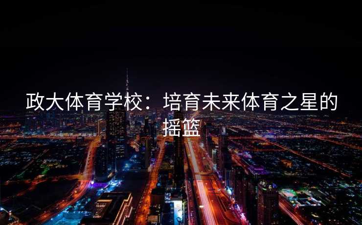 政大体育学校：培育未来体育之星的摇篮