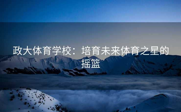 政大体育学校：培育未来体育之星的摇篮
