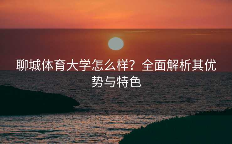 聊城体育大学怎么样?全面解析其优势与特色 聊城体育大学怎么样?全面解析其优势与特色
