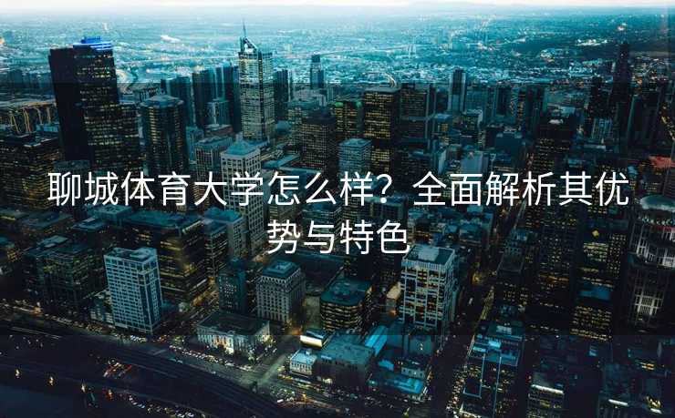 聊城体育大学怎么样?全面解析其优势与特色 聊城体育大学怎么样?全面解析其优势与特色