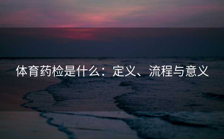 体育药检是什么:定义、流程与意义 体育药检是什么:定义、流程与意义