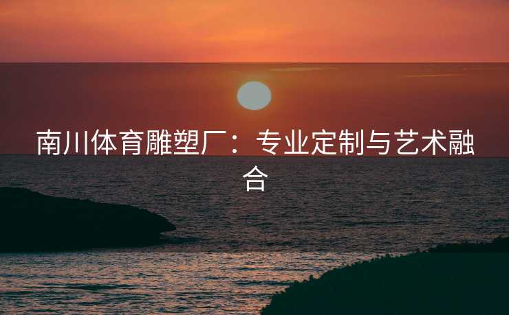 南川体育雕塑厂:专业定制与艺术融合 南川体育雕塑厂:专业定制与艺术融合