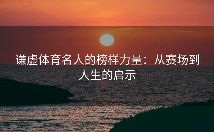 谦虚体育名人的榜样力量：从赛场到人生的启示