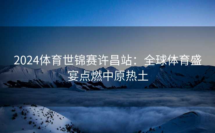 2024体育世锦赛许昌站：全球体育盛宴点燃中原热土