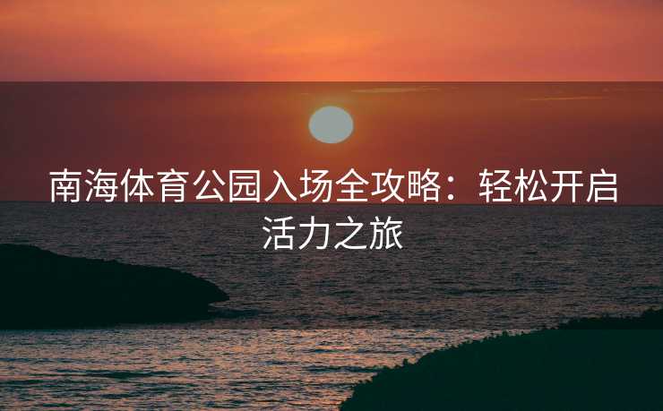 南海体育公园入场全攻略：轻松开启活力之旅