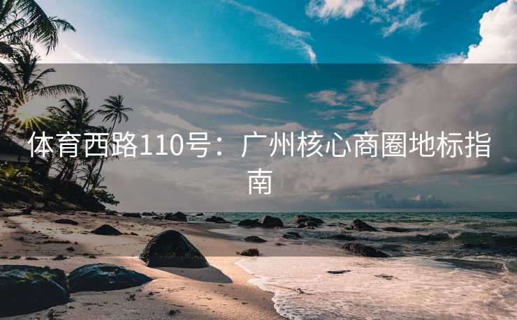 体育西路110号:广州核心商圈地标指南 体育西路110号:广州核心商圈地标指南