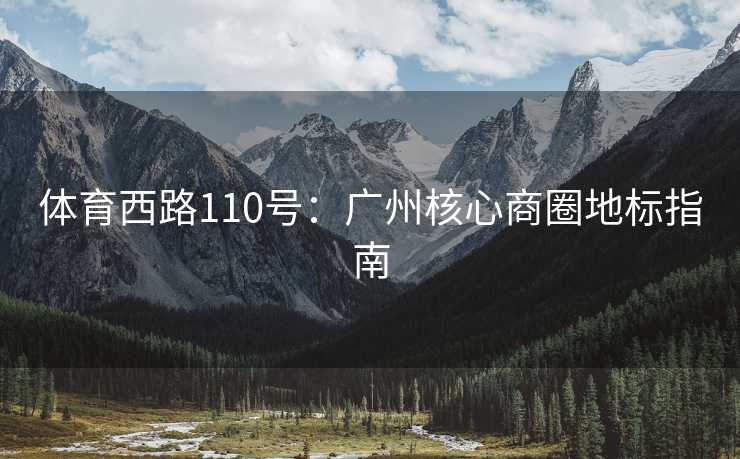 体育西路110号:广州核心商圈地标指南 体育西路110号:广州核心商圈地标指南