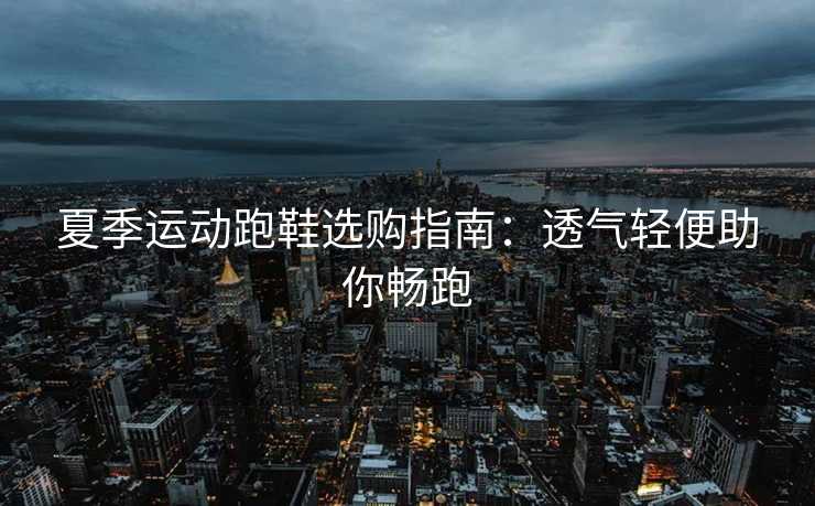夏季运动跑鞋选购指南:透气轻便助你畅跑 夏季运动跑鞋选购指南:透气轻便助你畅跑